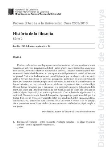 Districte Universitari de Catalunya JImm Generalitat de Catalunya Consell lnteruniversitari de Catalunya   Organització de Proves dAccés a la Universitat Proves dAccés a la Universitat Curs 20092010 Histria de la filosofia Srie 2 Escolliu UNA de les dues opcions A o B Opció A Lnima en la mesura que la puguem concebre no és res més que un sistema o una successió de diferents percepcions de fred i calor amor i ira pensaments i sensacions totes unides per sense identitat ni simplicitat perfecta De…