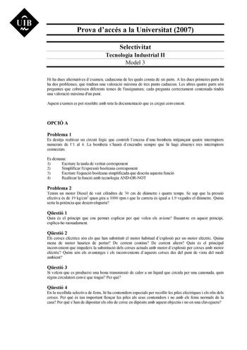 UIB Ni Prova daccés a la Universitat 2007 Selectivitat Tecnologia Industrial II Model 3 Hi ha dues alternatives dexamen cadascuna de les quals consta de sis parts A les dues primeres parts hi ha dos problemes que tindran una valoració mxima de tres punts cadascun Les altres quatre parts són preguntes que cobreixen diferents temes de lassignatura cada pregunta correctament contestada tindr una valoració mxima dun punt Aquest examen es pot resoldre amb tota la documentació que es cregui convenien…