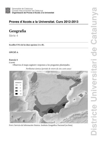 Districte Universitari de Catalunya Generalitat de Catalunya Consell lnteruniversitari de Catalunya Organització de Proves dAccés a la Universitat Proves dAccés a la Universitat Curs 20122013 Geografia Srie 4 Escolliu UNA de les dues opcions A o B OPCIÓ A Exercici 1 5 punts Observeu el mapa segent i responeu a les preguntes plantejades Perillositat sísmica període de retorn de cinccents anys  Font Servicio de Información Sísmica Instituto Geográfico Nacional en línia 1 Descriviu la informació r…