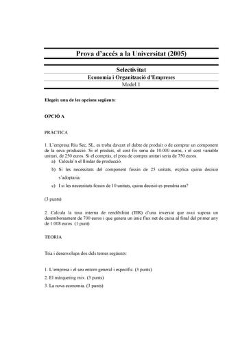 Prova daccés a la Universitat 2005 Selectivitat Economia i Organització dEmpreses Model 1 Elegeix una de les opcions segents OPCIÓ A PRCTICA 1 Lempresa Riu Sec SL es troba davant el dubte de produir o de comprar un component de la seva producció Si el produís el cost fix seria de 10000 euros i el cost variable unitari de 250 euros Si el comprs el preu de compra unitari seria de 750 euros a Calculan el llindar de producció b Si les necessitats del component fossin de 25 unitats explica quina dec…