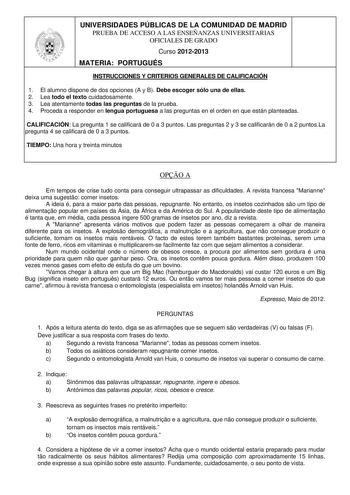 UNIVERSIDADES PÚBLICAS DE LA COMUNIDAD DE MADRID PRUEBA DE ACCESO A LAS ENSEÑANZAS UNIVERSITARIAS OFICIALES DE GRADO Curso 20122013 MATERIA PORTUGUÉS INSTRUCCIONES Y CRITERIOS GENERALES DE CALIFICACIÓN 1 El alumno dispone de dos opciones A y B Debe escoger sólo una de ellas 2 Lea todo el texto cuidadosamente 3 Lea atentamente todas las preguntas de la prueba 4 Proceda a responder en lengua portuguesa a las preguntas en el orden en que están planteadas CALIFICACIÓN La pregunta 1 se calificará de…