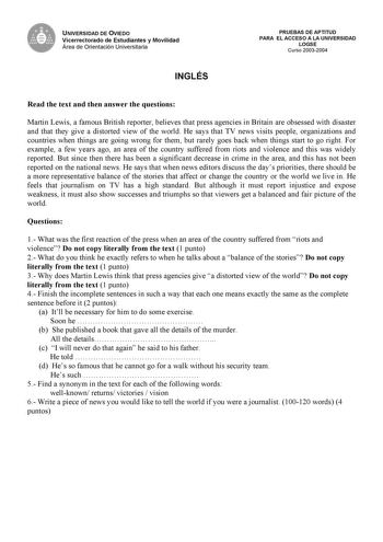 UNIVERSIDAD DE OVIEDO Vicerrectorado de Estudiantes y Movilidad Área de Orientación Universitaria INGLÉS PRUEBAS DE APTITUD PARA EL ACCESO A LA UNIVERSIDAD LOGSE Curso 20032004 Read the text and then answer the questions Martin Lewis a famous British reporter believes that press agencies in Britain are obsessed with disaster and that they give a distorted view of the world He says that TV news visits people organizations and countries when things are going wrong for them but rarely goes back wh…