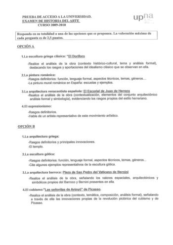 PRUEBA DE ACCESO A LA UNIVERSIDAD EXAMEN DE HISTORIA DEL ARTE CURSO 2009201 O Responda en su totalidad a una de las opciones que se proponen La valoración máxima de cada re unta es de 25 untos OPCIÓN A 1La escultura griega clásica El Doríforo Realice el análisis de la obra contexto históricocultural tema y análisis formal destacando los rasgos y aportaciones del idealismo clásico que se observan en ella 2La pintura románica Rasgos definitorios función  lenguaje formal aspectos técnicos temas gé…