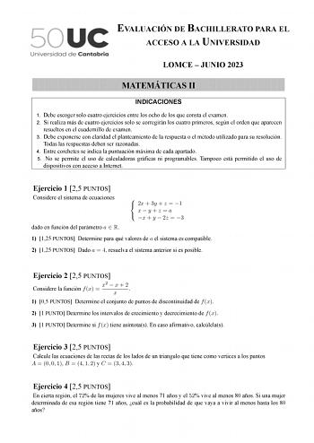 EVALUACIÓN DE BACHILLERATO PARA EL ACCESO A LA UNIVERSIDAD LOMCE  JUNIO 2023 MATEMÁTICAS II INDICACIONES 1 Debe escoger solo cuatro ejercicios entre los ocho de los que consta el examen 2 Si realiza más de cuatro ejercicios solo se corregirán los cuatro primeros según el orden que aparecen resueltos en el cuadernillo de examen 3 Debe exponerse con claridad el planteamiento de la respuesta o el método utilizado para su resolución Todas las respuestas deben ser razonadas 4 Entre corchetes se indi…