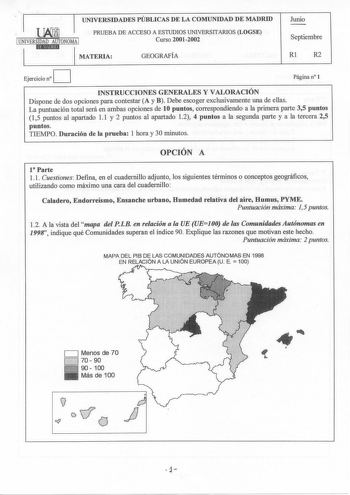 UNIVERSIDADES PÚBLICAS DE LA COMUNIDAD DE MADRID Junio PRUEBA DE ACCESO A ESTUDIOS UNIVERSITARIOS LOGSE 1 UNIVERSIDAD AUTONOMA 1 1   Curso 20012002 MATERIA GEOGRAFÍA Septiembre Rl R2 D Ejercicio n Página n 1 INSTRUCCIONES GENERALES Y VALORACIÓN Dispone de dos opciones para contestar A y B Debe escoger exclusivamente una de ellas La puntuación total será en ambas opciones de 10 puntos correspondiendo a la primera parte 35 puntos 15 puntos al apartado 11 y 2 puntos al apartado 12 4 puntos a la se…