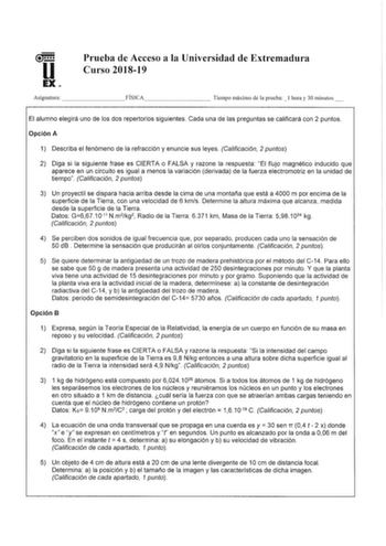 u EX Prueba de Acceso a la Universidad de Extremadura Curso 201819 Asignatura        FÍSICA        Tiempo máximo de la prueba l hora y 30 minutos  El alumno elegirá uno de los dos repertorios siguientes Cada una de las preguntas se calificará con 2 puntos Opción A 1 Describa el fenómeno de la refracción y enuncie sus leyes Calificación 2 puntos 2 Diga si la siguiente frase es CIERTA o FALSA y razone la respuesta El flujo magnético inducido que aparece en un circuito es igual a menos la variació…