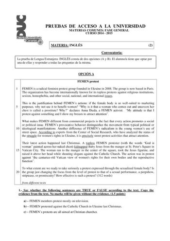 Distrtto   Canarias PRUEBAS DE ACCESO A LA UNIVERSIDAD MATERIAS COMUNES FASE GENERAL CURSO 2014  2015 MATERIA INGLÉS 2 Convocatoria La prueba de Lengua Extranjera INGLÉS consta de dos opciones A y B El alumnoa tiene que optar por una de ellas y responder a todas las preguntas de la misma OPCIÓN A FEMEN protest 1 FEMEN is a radical feminist protest group founded in Ukraine in 2008 The group is now based in Paris The organization has become internationally known for its topless protests against r…