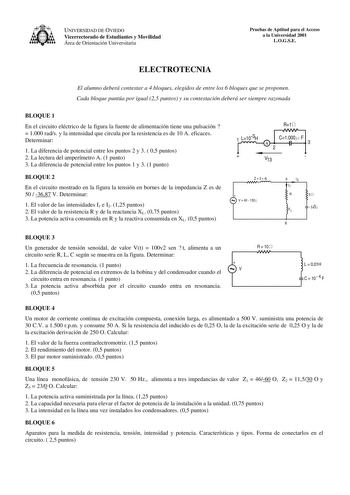 UNIVERSIDAD DE OVIEDO Vicerrectorado de Estudiantes y Movilidad Área de Orientación Universitaria Pruebas de Aptitud para el Acceso a la Universidad 2001 LOGSE ELECTROTECNIA El alumno deberá contestar a 4 bloques elegidos de entre los 6 bloques que se proponen Cada bloque puntúa por igual 25 puntos y su contestación deberá ser siempre razonada BLOQUE 1 En el circuito eléctrico de la figura la fuente de alimentación tiene una pulsación   1000 rads y la intensidad que circula por la resistencia e…