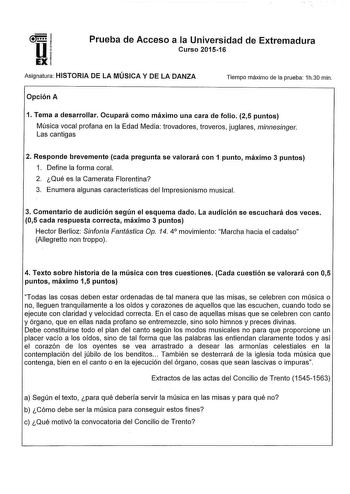 u EX Prueba de Acceso a la Universidad de Extremadura Curso 201516 Asignatura HISTORIA DE LA MÚSICA Y DE LA DANZA Tiempo máximo de la prueba 1h30 min Opción A 1 Tema a desarrollar Ocupará como máximo una cara de folio 25 puntos Música vocal profana en la Edad Media trovadores troveros juglares mínnesinger Las cantigas 2 Responde brevemente cada pregunta se valorará con 1 punto máximo 3 puntos 1 Define la forma coral 2 Qué es la Camerata Florentina 3 Enumera algunas características del Impresion…