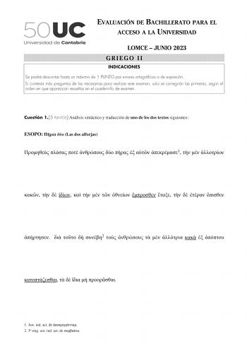 EVALUACIÓN DE BACHILLERATO PARA EL ACCESO A LA UNIVERSIDAD LOMCE  JUNIO 2023 GRIEGO II INDICACIONES Se podrá descontar hasta un máximo de 1 PUNTO por errores ortográficos o de expresión Si contesta más preguntas de las necesarias para realizar este examen solo se corregirán las primeras según el orden en que aparezcan resueltas en el cuadernillo de examen Cuestión 1 5 PUNTOS Análisis sintáctico y traducción de uno de los dos textos siguientes ESOPO   Las dos alforjas         1                  …