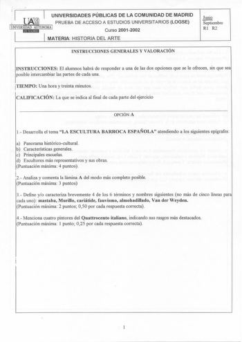 UNIVERSIDADES PÚBLICAS DE LA COMUNIDAD DE MADRID i  PRUEBA DE ACCESO A ESTUDIOS UNIVERSITARIOS LOGSE 1UNIVERStEIDl1AMDtlAJUlbTONOMA 1 Curso 20012002 MATERIA HISTORIA DEL ARTE Junio Septiembre Rl R2 INSTRUCCIONES GENERALES Y VALORACIÓN JNSTRUCCIONES El alumnos habrá de responder a una de las dos opciones que se le ofrecen sin que sea posible intercambiar las partes de cada una TIEMPO Una hora y treinta minutos CALIFICACIÓN La que se indica al final de cada parte del ejercicio OPCIÓN A 1 Desarrol…