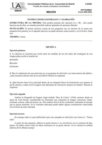 Universidades Públicas de la Comunidad de Madrid Prueba de Acceso a Estudios Universitarios IMAGEN LOGSE SEPTIEMBRE Curso 20022003 INSTRUCCIONES GENERALES Y VALORACIÓN ESTRUCTURA DE LA PRUEBA Esta prueba presenta dos opciones A y B  sólo puede hacerse una de ellas no estando permitido realizar apartados de opciones distintas PUNTUACIÓN El primer ejercicio consta de tres preguntas con un máximo de un punto por pregunta tres puntos en el segundo ejercicio se puede alcanzar cuatro puntos y en el t…