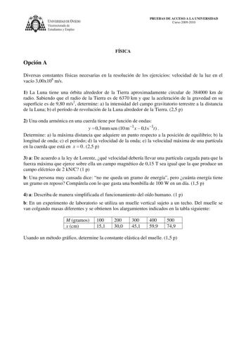 IVERSIDAD DE VIEDO  Vicerrectorado de Estudiantes y Empleo PRUEBAS DE ACCESO A LA UNIVERSIDAD Curso 20092010 Opción A FÍSICA Diversas constantes físicas necesarias en la resolución de los ejercicios velocidad de la luz en el vacío 300x108 ms 1 La Luna tiene una órbita alrededor de la Tierra aproximadamente circular de 384000 km de radio Sabiendo que el radio de la Tierra es de 6370 km y que la aceleración de la gravedad en su superficie es de 980 ms2 determine a la intensidad del campo gravitat…