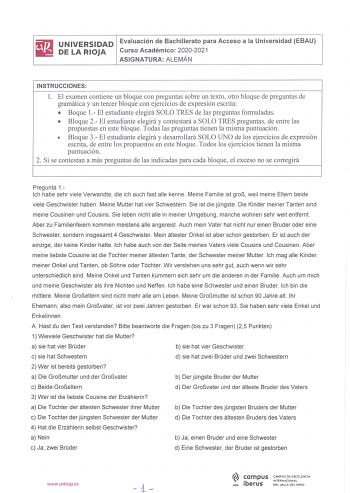 UNIVERSIDAD Evaluación de Bachillerato para Acceso a la Universidad EBAU DE LA RIOJA Curso Académico 20202021 ASIGNATURA ALEMÁN INSTRUCCIONES l El examen contiene un bloque con preguntas sobre un texto otro bloque de preguntas de gramática y un tercer bloque con ejercicios de expresión escrita  Boque 1 El estudiante elegirá SOLO TRES de las preguntas formuladas  Bloque 2  El estudiante elegirá y contestará a SOLO TRES preguntas de entre las propuestas en este bloque Todas las preguntas tienen l…