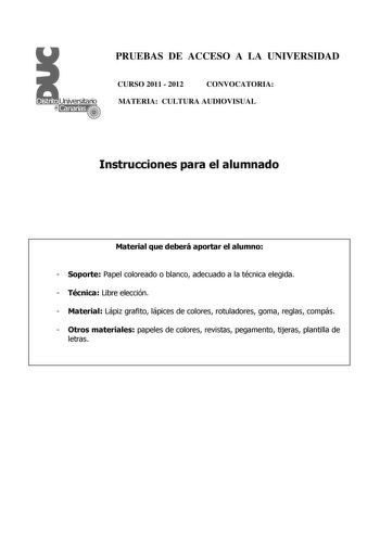 PRUEBAS DE ACCESO A LA UNIVERSIDAD CURSO 2011  2012 CONVOCATORIA MATERIA CULTURA AUDIOVISUAL Instrucciones para el alumnado Material que deberá aportar el alumno  Soporte Papel coloreado o blanco adecuado a la técnica elegida  Técnica Libre elección  Material Lápiz grafito lápices de colores rotuladores goma reglas compás  Otros materiales papeles de colores revistas pegamento tijeras plantilla de letras PRUEBAS DE ACCESO A LA UNIVERSIDAD CURSO 2011  2012 CONVOCATORIA MATERIA CULTURA AUDIOVISUA…