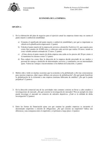 Universidad de Oviedo Pruebas de Acceso a la Universidad Curso 20132014 ECONOMÍA DE LA EMPRESA OPCIÓN A 1 En la elaboración del plan de negocios para el ejercicio anual las empresas tienen muy en cuenta el punto muerto o umbral de rentabilidad a Comenta el significado del punto muerto o umbral de rentabilidad y por qué es importante su cálculo en la planificación empresarial 1 punto b Calcula el punto muerto de la empresa de servicios a domicilio TodoListo SL que soporta unos costes fijos anual…