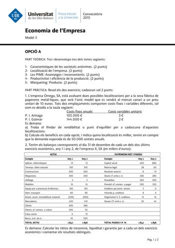 Universitat Prava daccés Convocatria de les Illes Balears a la Universitat 2015 Economia de lEmpresa Model 3 OPCIÓ A PART TERICA Tria i desenvolupa tres dels temes segents 1 Característiques de les societats annimes 2 punts 2 Localització de lempresa 2 punts 3 Les PIME Avantatges i inconvenients 2 punts 4 Productivitat i eficincia de la producció 2 punts 5 Mrqueting Producte 2 punts PART PRCTICA Resol els dos exercicis cadascun val 2 punts 1 Lempresa Omega SA est avaluant dues possibles localit…