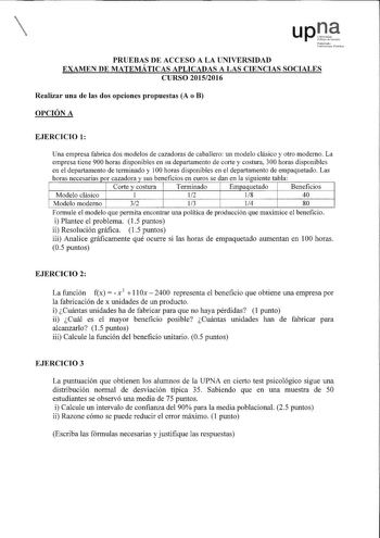 u p 17 NnI t11rLW fitm1 PRUEBAS DE ACCESO A LA UNIVERSIDAD EXAMEN DE MATEMÁTICAS APLICADAS A LAS CIENCIAS SOCIALES CURSO 20152016 Realizar una de las dos opciones propuestas A o B OPCIÓN A EJERCICIO 1 Una empresa fabrica dos modelos de cazadoras de caballero un modelo clásico y otro moderno La empresa tiene 900 horas disponibles en su departamento de corte y costura 300 horas disponibles en el departamento de terminado y 100 horas disponibles en el departamento de empaquetado Las horas necesari…