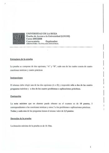 UNIVERSIDAD DE LA RIOJA Prueba de Acceso a la Universidad LOGSE Curso 20072008 Convocatoria Septiembre ASIGNATURA  TrlNOLtJGÍA INDUSTRIAL Estructura de la prueba La prueba se compone de dos opciones A y B cada una de las cuales consta de cuatro cuestiones teóricas y cuatro prácticas Instrucciones El alumno debe elegir una de las dos opciones A o B y responder sólo a dos de las cuatro preguntas teóricas y a dos de los cuatro problemas o aplicaciones prácticas Puntuación La nota máxima que un alu…