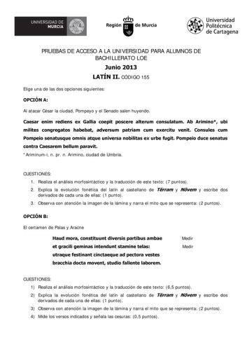 UNIVERSIDAD DE   MURCIA  Iti Región de Murcia Universidad Politécnica de Cartagena PRUEBAS DE ACCESO A LA UNIVERSIDAD PARA ALUMNOS DE BACHILLERATO LOE Junio 2013 LATÍN II CÓDIGO 155 Elige una de las dos opciones siguientes OPCIÓN A Al atacar César la ciudad Pompeyo y el Senado salen huyendo Caesar enim rediens ex Gallia coepit poscere alterum consulatum Ab Arimino ubi milites congregatos habebat adversum patriam cum exercitu venit Consules cum Pompeio senatusque omnis atque universa nobilitas e…