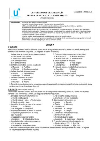 u Universidades Públicas de Andalucía UNIVERSIDADES DE ANDALUCÍA PRUEBA DE ACCESO A LA UNIVERSIDAD CURSO 20132014 ANÁLISIS MUSICAL II Instrucciones a Duración de la prueba 1 hora y 30 minutos b Antes de contestar lea atentamente y escuche las dos opciones A y B c Elija una de éstas A o B y sin mezclarlas responda a cada una de sus preguntas en todos sus apartados d La puntuación de cada apartado está indicada a continuación de éste e De las audiciones de la Opción A y la Opción B se presentará …