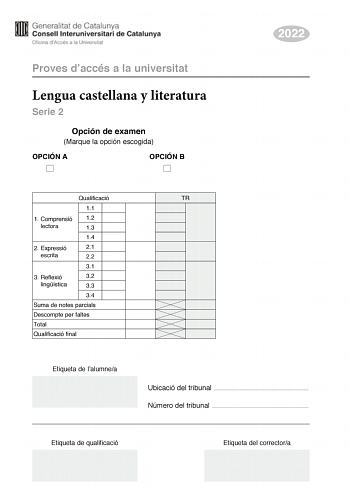 Proves daccés a la universitat Lengua castellana y literatura Serie 2 Opción de examen Marque la opción escogida OPCIÓN A OPCIÓN B 2022 Qualificació 11 1 Comprensió 12 lectora 13 14 2 E xpressió 21 escrita 22 31 3 Reflexió 32 lingística 33 34 Suma de notes parcials Descompte per faltes Total Qualificació final Etiqueta de lalumnea TR Ubicació del tribunal  Número del tribunal  Etiqueta de qualificació Etiqueta del correctora La prueba consta de tres partes 1 comprensión lectora 2 expresión escr…