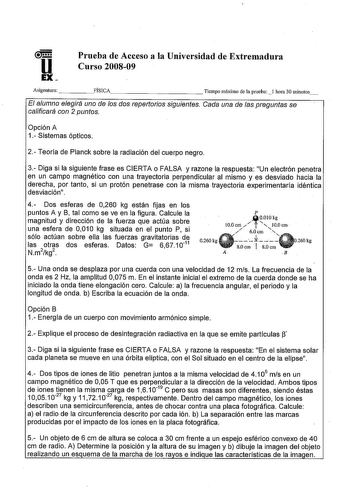 u EX Prueba de Acceso a la Universidad de Extremadura Curso 200809 Asignatura    FÍSICA           Tiempo máximo de la prueba l hora 30 minutos El alumno elegirá uno de os dos repertorios siguientes Cada una de as preguntas se calificará con 2 puntos Opción A 1 Sistemas ópticos 2 Teoría de Planck sobre la radiación del cuerpo negro 3 Diga si la siguiente frase es CIERTA o FALSA y razone la respuesta Un electrón penetra en un campo magnético con una trayectoria perpendicular al mismo y es desviad…