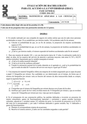 EVALUACIÓN DE BACHILLERATO PARA EL ACCESO A LA UNIVERSIDAD EBAU FASE GENERAL CURSO 20162017 MATERIA MATEMÁTICAS APLICADAS A LAS CIENCIAS 1 SOCIALES Convocatoria  Cada alumno debe elegir sólo una de las pruebas A o B  Cada una de las preguntas tiene una puntuación máxima de 25 puntos JUNIO OPCIÓN A 1 Un estudio realizado por una compañía de seguros de coches estima que una de cada cinco personas accidentadas es mujer Si se contabilizan por término medio 144 accidentes cada fin de semana a Calcul…