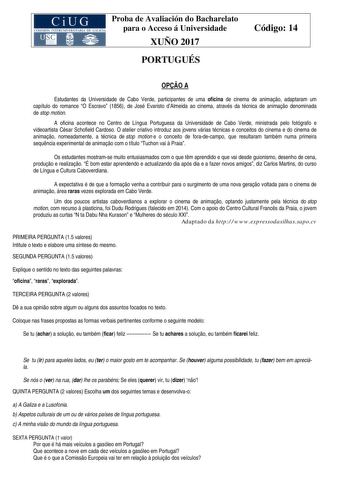 Proba de Avaliación do Bacharelato para o Acceso á Universidade XUÑO 2017 PORTUGUÉS Código 14 OPO A Estudantes da Universidade de Cabo Verde participantes de uma oficina de cinema de animao adaptaram um capítulo do romance O Escravo 1856 de José Evaristo dAlmeida ao cinema através da técnica de animao denominada de stop motion A oficina acontece no Centro de Língua Portuguesa da Universidade de Cabo Verde ministrada pelo fotógrafo e videoartista César Schofield Cardoso O atelier criativo introd…