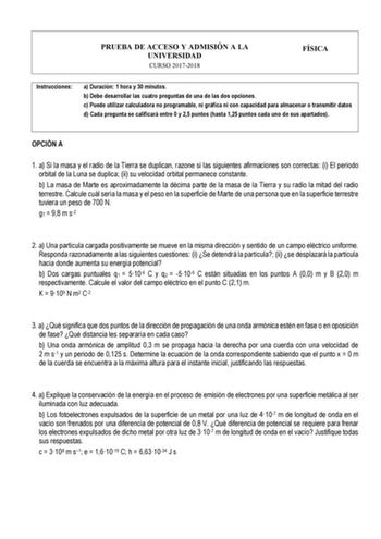 PRUEBA DE ACCESO Y ADMISIÓN A LA UNIVERSIDAD CURSO 20172018 FÍSICA Instrucciones a Duración 1 hora y 30 minutos b Debe desarrollar las cuatro preguntas de una de las dos opciones c Puede utilizar calculadora no programable ni gráfica ni con capacidad para almacenar o transmitir datos d Cada pregunta se calificará entre 0 y 25 puntos hasta 125 puntos cada uno de sus apartados OPCIÓN A 1 a Si la masa y el radio de la Tierra se duplican razone si las siguientes afirmaciones son correctas i El peri…