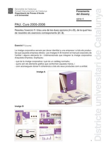 Districte universitari de Catalunya Generalitat de Catalunya Consell Interuniversitari de Catalunya Organització de Proves dAccés a la Universitat Fonaments del disseny srie 4 PAU Curs 20052006 Resoleu lexercici 1 i trieu una de les dues opcions A o B de la qual heu de resoldre els exercicis corresponents 2 i 3 Exercici 1 3 punts La imatge corporativa serveix per donar identitat a una empresa i a tots els productes que aquesta empresa ofereix Les imatges A i B mostren el manual corporatiu de le…