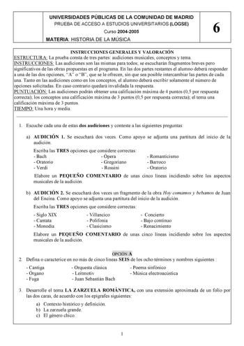 UNIVERSIDADES PÚBLICAS DE LA COMUNIDAD DE MADRID PRUEBA DE ACCESO A ESTUDIOS UNIVERSITARIOS LOGSE Curso 20042005 6 MATERIA HISTORIA DE LA MÚSICA INSTRUCCIONES GENERALES Y VALORACIÓN ESTRUCTURA La prueba consta de tres partes audiciones musicales conceptos y tema INSTRUCCIONES Las audiciones son las mismas para todos se escucharán fragmentos breves pero significativos de las obras propuestas en el programa En las dos partes restantes el alumno deberá responder a una de las dos opciones A o B que…