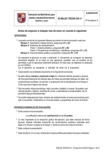 Evaluación de Bachillerato para acceder a estudios Universitarios Castilla y León DIBUJO TÉCNICO II EJERCICIO N de páginas 9 Antes de empezar a trabajar has de tener en cuenta lo siguiente OPTATIVIDAD  La prueba consta de los siguientes Bloques que tienen la misma puntuación cada uno Bloque 1 Geometría y dibujo técnico preguntas A1 y A2 Bloque 2 Sistemas de representación Parte 1 Sistema diédrico preguntas B1 y B2 Parte 2 Perspectivas isométricas y caballeras preguntas C1 y C2 Bloque 3 Document…