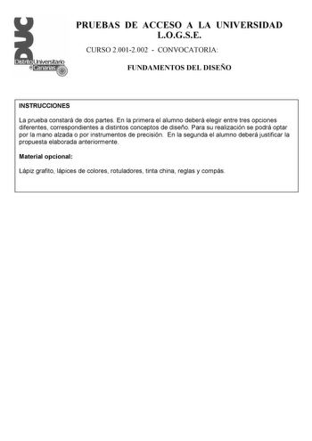 PRUEBAS DE ACCESO A LA UNIVERSIDAD LOGSE CURSO 20012002  CONVOCATORIA FUNDAMENTOS DEL DISEÑO INSTRUCCIONES La prueba constará de dos partes En la primera el alumno deberá elegir entre tres opciones diferentes correspondientes a distintos conceptos de diseño Para su realización se podrá optar por la mano alzada o por instrumentos de precisión En la segunda el alumno deberá justificar la propuesta elaborada anteriormente Material opcional Lápiz grafito lápices de colores rotuladores tinta china r…