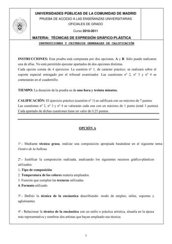 UNIVERSIDADES PÚBLICAS DE LA COMUNIDAD DE MADRID PRUEBA DE ACCESO A LAS ENSEÑANZAS UNIVERSITARIAS OFICIALES DE GRADO Curso 20102011 MATERIA TÉCNICAS DE EXPRESIÓN GRÁFICOPLÁSTICA INSTRUCCIONES Y CRITERIOS GENERALES DE CALIFICACIÓN INSTRUCCIONES Esta prueba está compuesta por dos opciones A y B Sólo puede realizarse una de ellas No está permitido ejecutar apartados de dos opciones distintas Cada opción consta de 4 ejercicios La cuestión n 1 de carácter práctico se realizará sobre el soporte espec…