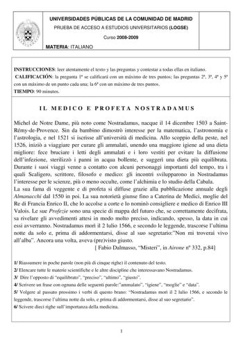 UNIVERSIDADES PÚBLICAS DE LA COMUNIDAD DE MADRID PRUEBA DE ACCESO A ESTUDIOS UNIVERSITARIOS LOGSE Curso 20082009 MATERIA ITALIANO INSTRUCCIONES leer atentamente el texto y las preguntas y contestar a todas ellas en italiano CALIFICACIÓN la pregunta 1 se calificará con un máximo de tres puntos las preguntas 2 3 4 y 5 con un máximo de un punto cada una la 6 con un máximo de tres puntos TIEMPO 90 minutos IL MEDICO E PROFETA NOSTRADAMUS Michel de Notre Dame pi noto come Nostradamus nacque il 14 dic…