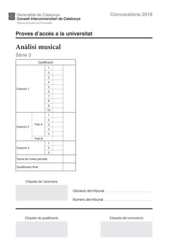 Convocatria 2018 Proves daccés a la universitat Anlisi musical Srie 3 Exercici 1 Exercici 2 Exercici 3 Qualificació 1 2 3 4 5 6 7 8 9 10 1 2 Part A 3 4 5 Part B 1 2 3 Suma de notes parcials Qualificació final Etiqueta de lalumnea Ubicació del tribunal  Número del tribunal  Etiqueta de qualificació Etiqueta del correctora Aquesta prova consta de tres exercicis i siniciar amb les audicions en qu es basen lexercici 1 i lexercici 2 Exercici 1 4 punts 04 punts per cada qestió No hi haur descomptes d…