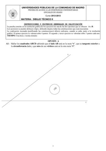 UNIVERSIDADES PÚBLICAS DE LA COMUNIDAD DE MADRID PRUEBA DE ACCESO A LAS ENSEÑANZAS UNIVERSITARIAS OFICIALES DE GRADO Curso 20122013 MATERIA DIBUJO TÉCNICO II INSTRUCCIONES Y CRITERIOS GENERALES DE CALIFICACIÓN La prueba consiste en la resolución gráfica de los ejercicios de una de las dos opciones que se ofrecen A o B Los ejercicios se pueden delinear a lápiz debiendo dejarse todas las construcciones que sean necesarias La explicación razonada justificando las construcciones deberá realizarse c…