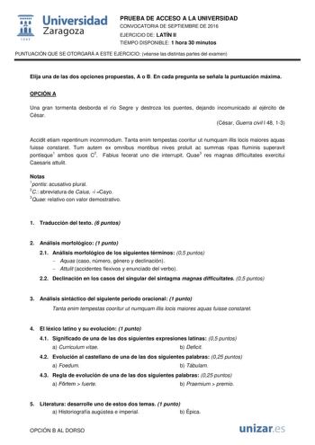  Universidad fil Zaragoza 1S42 PRUEBA DE ACCESO A LA UNIVERSIDAD CONVOCATORIA DE SEPTIEMBRE DE 2016 EJERCICIO DE LATÍN II TIEMPO DISPONIBLE 1 hora 30 minutos PUNTUACIÓN QUE SE OTORGARÁ A ESTE EJERCICIO véanse las distintas partes del examen Elija una de las dos opciones propuestas A o B En cada pregunta se señala la puntuación máxima OPCIÓN A Una gran tormenta desborda el río Segre y destroza los puentes dejando incomunicado al ejército de César César Guerra civil I 48 13 Accidit etiam repentin…