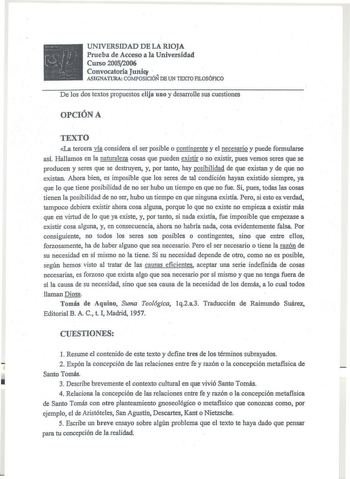 UNIVERSIDAD DE LA RIOJA Prueba de Acceso a la Universidad Curso 20052006 Convocatoria Juni    ASIGNATURA COMPOSICIÓN DE UN TEXTO FILOSÓFICO De los dos textos propuestos elija uno y desarrolle sus cuestiones OPCIÓN A TEXTO La tercera vía considera el ser posible o contingente y el necesario y puede formularse así Hallamos en la naturaleza cosas que pueden existir o no existir pues vemos seres que se producen y seres que se destruyen y por tanto hay posibilidad de que existan y de que no existan …