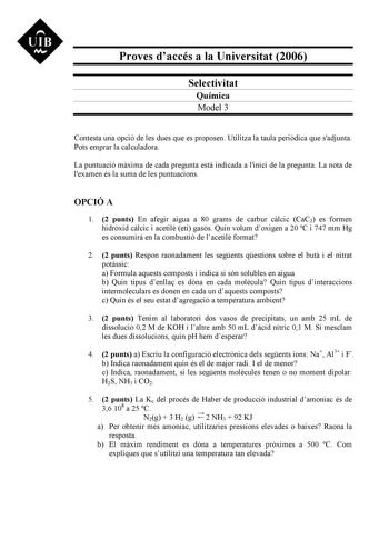 UIB M Proves daccés a la Universitat 2006 Selectivitat Química Model 3 Contesta una opció de les dues que es proposen Utilitza la taula peridica que sadjunta Pots emprar la calculadora La puntuació mxima de cada pregunta est indicada a linici de la pregunta La nota de lexamen és la suma de les puntuacions OPCIÓ A 1 2 punts En afegir aigua a 80 grams de carbur clcic CaC2 es formen hidrxid clcic i acetil etí gasós Quin volum doxigen a 20 C i 747 mm Hg es consumir en la combustió de lacetil format…