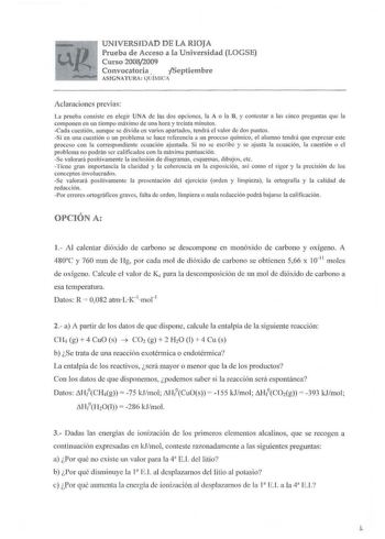 UNIVERSIDAD DE LA RIOJA Prueba de Acceso a la Universidad LOGSE Curso 20082009 Convocatoria   Septiembre ASIGNATURA  QUÍMlC Aclaraciones previas La prueba consiste en elegir UNA de las dos opciones la A o la B y contestar a las cinco preguntas que la componen en un tiempo máximo de una hora y treinta minutos Cada cuestión aunque se divida en varios apa rtados tendrá el va lor de dos puntos Si en una cuestión o un problema se hace referencia a un proceso químico el alumno tendrá que expresar est…