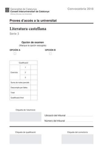 Proves daccés a la universitat Literatura castellana Serie 3 Opción de examen Marque la opción escogida OPCIÓN A OPCIÓN B Convocatria 2018 Qualificació 1 Exercicis 2 3 Suma de notes parcials Descompte per faltes Total Qualificació final Etiqueta de lalumnea Ubicació del tribunal  Número del tribunal  Etiqueta de qualificació Etiqueta del correctora Escoja UNA de las dos opciones A o B En el conjunto del examen se descontará un máximo de un punto por los errores ortográficos o gramaticales grave…