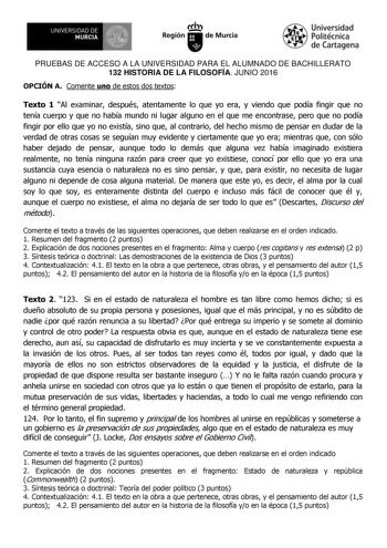 1m UNIVERSIDAD DE MURCIA  Ih Región de Murcia Universidad Politécnica de Cartagena PRUEBAS DE ACCESO A LA UNIVERSIDAD PARA EL ALUMNADO DE BACHILLERATO 132 HISTORIA DE LA FILOSOFÍA JUNIO 2016 OPCIÓN A Comente uno de estos dos textos Texto 1 Al examinar después atentamente lo que yo era y viendo que podía fingir que no tenía cuerpo y que no había mundo ni lugar alguno en el que me encontrase pero que no podía fingir por ello que yo no existía sino que al contrario del hecho mismo de pensar en dud…