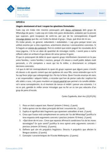 Llengua Catalana i Literatura II Model 1 OPCIÓ A Llegeix atentament el text i respon les qestions formulades Cada cop em trobo més mestres preocupats pels danys collaterals dels grups de WhatsApp de pares I cada cop em trobo més pares desbordats atabalats per la pressió que suposen per incapaos de sortirne per por de les conseqncies daquell missatge delator que diu en Carles ha deixat el grup Glups qu diran de mi ara Els trobo pesats en general redundants i atabaladors I sap greu perqu tenen un…