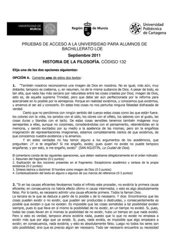 UNIVERSIDAD DE MURCIA Ih Región de Murcia Universidad Politécnica de Cartagena PRUEBAS DE ACCESO A LA UNIVERSIDAD PARA ALUMNOS DE BACHILLERATO LOE Septiembre 2011 HISTORIA DE LA FILOSOFÍA CÓDIGO 132 Elija una de las dos opciones siguientes OPCIÓN A Comente uno de estos dos textos 1 También nosotros reconocemos una imagen de Dios en nosotros No es igual más aún muy distante tampoco es coeterna y en resumen no de la misma sustancia de Dios A pesar de todo es tan alta que nada hay más cercano por …