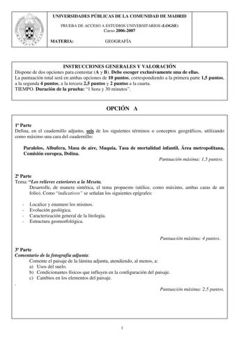 UNIVERSIDADES PÚBLICAS DE LA COMUNIDAD DE MADRID PRUEBA DE ACCESO A ESTUDIOS UNIVERSITARIOS LOGSE Curso 20062007 MATERIA GEOGRAFÍA INSTRUCCIONES GENERALES Y VALORACIÓN Dispone de dos opciones para contestar A y B Debe escoger exclusivamente una de ellas La puntuación total será en ambas opciones de 10 puntos correspondiendo a la primera parte 15 puntos a la segunda 4 puntos a la tercera 25 puntos y 2 puntos a la cuarta TIEMPO Duración de la prueba 1 hora y 30 minutos OPCIÓN A 1 Parte Defina en …