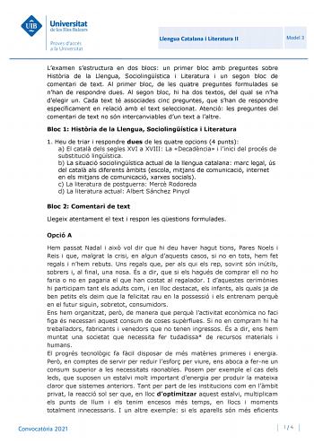 Llengua Catalana i Literatura II Model 3 Lexamen sestructura en dos blocs un primer bloc amb preguntes sobre Histria de la Llengua Sociolingística i Literatura i un segon bloc de comentari de text Al primer bloc de les quatre preguntes formulades se nhan de respondre dues Al segon bloc hi ha dos textos del qual se nha delegir un Cada text té associades cinc preguntes que shan de respondre específicament en relació amb el text seleccionat Atenció les preguntes del comentari de text no són interc…