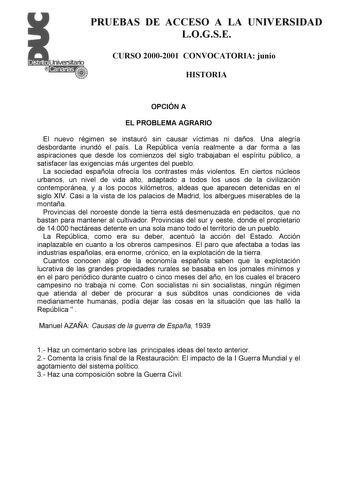 PRUEBAS DE ACCESO A LA UNIVERSIDAD LOGSE CURSO 20002001 CONVOCATORIA junio HISTORIA OPCIÓN A EL PROBLEMA AGRARIO El nuevo régimen se instauró sin causar víctimas ni daños Una alegría desbordante inundó el país La República venía realmente a dar forma a las aspiraciones que desde los comienzos del siglo trabajaban el espíritu público a satisfacer las exigencias más urgentes del pueblo La sociedad española ofrecía los contrastes más violentos En ciertos núcleos urbanos un nivel de vida alto adapt…