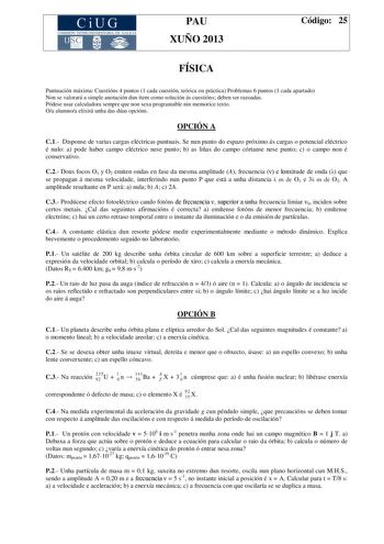 CiUG COMIS IÓN INTERUNIVERSITAR IA DE GALICIA PAU XUÑO 2013 Código 25 FÍSICA Puntuación máxima Cuestións 4 puntos 1 cada cuestión teórica ou práctica Problemas 6 puntos 1 cada apartado Non se valorará a simple anotación dun ítem como solución ás cuestións deben ser razoadas Pódese usar calculadora sempre que non sexa programable nin memorice texto Oa alumnoa elixirá unha das dúas opcións OPCIÓN A C1 Disponse de varias cargas eléctricas puntuais Se nun punto do espazo próximo ás cargas o potenci…